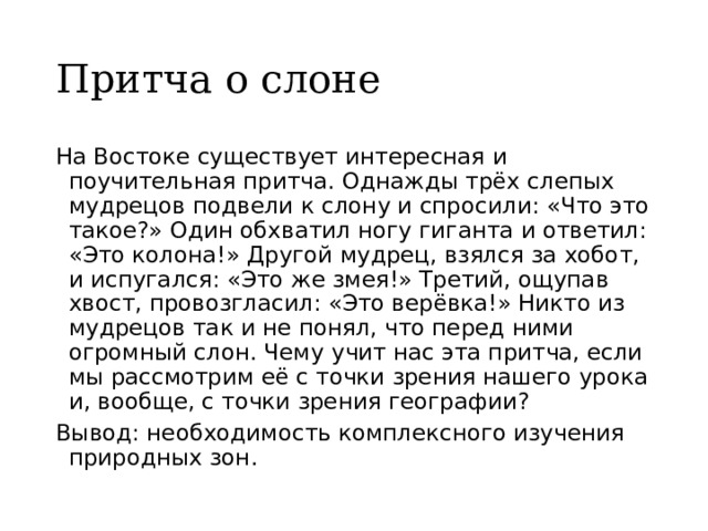 Притча о слоне На Востоке существует интересная и поучительная притча. Однажды трёх слепых мудрецов подвели к слону и спросили: «Что это такое?» Один обхватил ногу гиганта и ответил: «Это колона!» Другой мудрец, взялся за хобот, и испугался: «Это же змея!» Третий, ощупав хвост, провозгласил: «Это верёвка!» Никто из мудрецов так и не понял, что перед ними огромный слон. Чему учит нас эта притча, если мы рассмотрим её с точки зрения нашего урока и, вообще, с точки зрения географии? Вывод: необходимость комплексного изучения природных зон. 