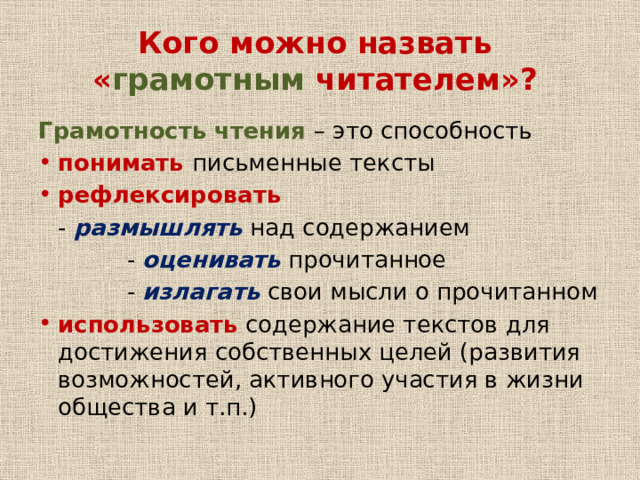 Кого можно назвать « грамотным читателем»? Грамотность чтения – это способность понимать письменные тексты рефлексировать - размышлять над содержанием - оценивать прочитанное - излагать свои мысли о прочитанном использовать содержание текстов для достижения собственных целей (развития возможностей, активного участия в жизни общества и т.п.) 