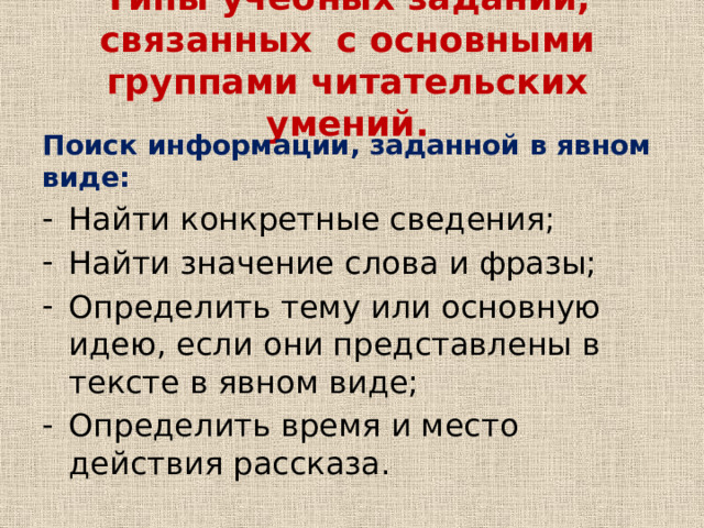 Типы учебных заданий, связанных с основными группами читательских умений. Поиск информации, заданной в явном виде: Найти конкретные сведения; Найти значение слова и фразы; Определить тему или основную идею, если они представлены в тексте в явном виде; Определить время и место действия рассказа. 