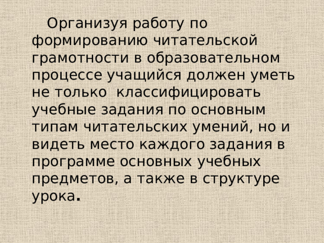  Организуя работу по формированию читательской грамотности в образовательном процессе учащийся должен уметь не только классифицировать учебные задания по основным типам читательских умений, но и видеть место каждого задания в программе основных учебных предметов, а также в структуре урока . 