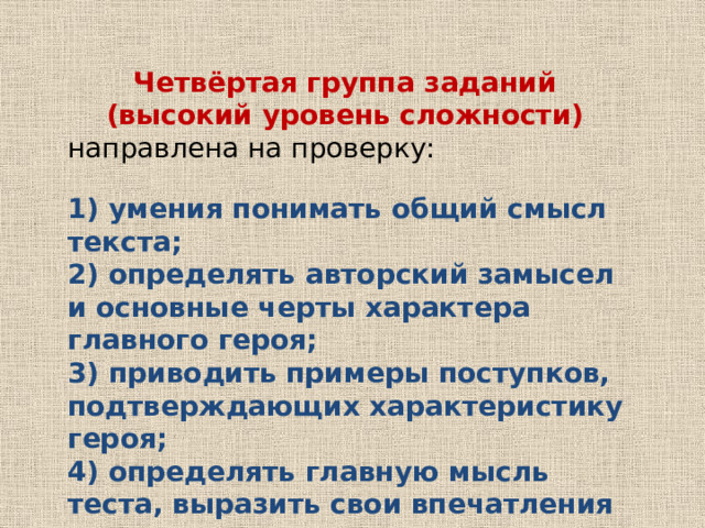 Четвёртая группа заданий (высокий уровень сложности) направлена на проверку: 1) умения понимать общий смысл текста; 2) определять авторский замысел и основные черты характера главного героя; 3) приводить примеры поступков, подтверждающих характеристику героя; 4) определять главную мысль теста, выразить свои впечатления по прочитанному и т.п. 