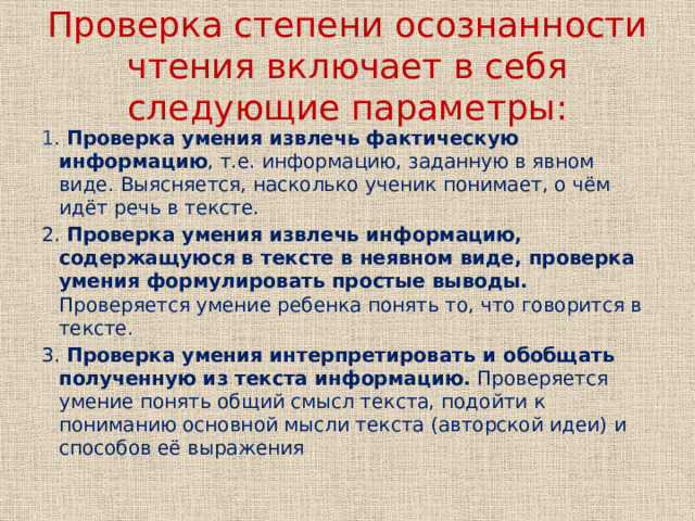 Проверка степени осознанности чтения включает в себя следующие параметры: 1 . Проверка умения извлечь фактическую информацию , т.е. информацию, заданную в явном виде. Выясняется, насколько ученик понимает, о чём идёт речь в тексте. 2. Проверка умения извлечь информацию, содержащуюся в тексте в неявном виде, проверка умения формулировать простые выводы. Проверяется умение ребенка понять то, что говорится в тексте. 3. Проверка умения интерпретировать и обобщать полученную из текста информацию. Проверяется умение понять общий смысл текста, подойти к пониманию основной мысли текста (авторской идеи) и способов её выражения 