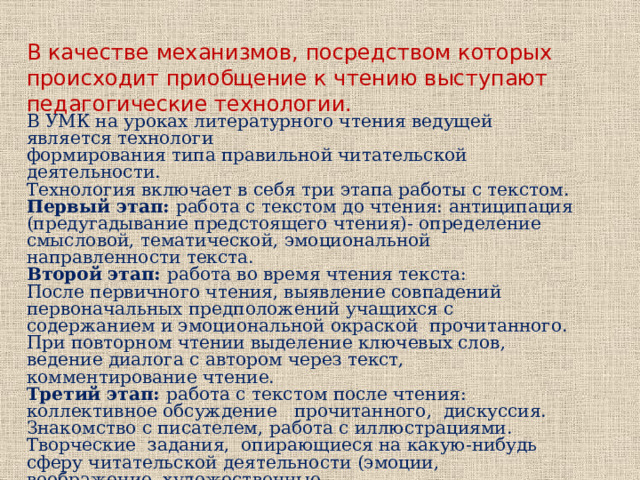 В качестве механизмов, посредством которых происходит приобщение к чтению выступают педагогические технологии. В УМК на уроках литературного чтения ведущей является технологи формирования типа правильной читательской деятельности. Технология включает в себя три этапа работы с текстом. Первый этап: работа с текстом до чтения: антиципация (предугадывание предстоящего чтения)- определение смысловой, тематической, эмоциональной направленности текста. Второй этап: работа во время чтения текста: После первичного чтения, выявление совпадений первоначальных предположений учащихся с содержанием и эмоциональной окраской прочитанного. При повторном чтении выделение ключевых слов, ведение диалога с автором через текст, комментирование чтение. Третий этап: работа с текстом после чтения: коллективное обсуждение прочитанного, дискуссия. Знакомство с писателем, работа с иллюстрациями. Творческие задания, опирающиеся на какую-нибудь сферу читательской деятельности (эмоции, воображение, художественные 