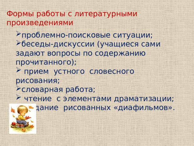 Формы работы с литературными произведениями проблемно-поисковые ситуации; беседы-дискуссии (учащиеся сами задают вопросы по содержанию прочитанного); прием устного словесного рисования; словарная работа; чтение с элементами драматизации; создание рисованных «диафильмов». 