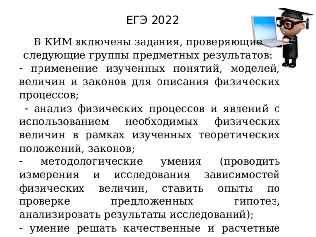 ЕГЭ 2022 В КИМ включены задания, проверяющие следующие группы предметных результатов:   применение изученных понятий, моделей, величин и законов для описания физических процессов;    анализ физических процессов и явлений с использованием необходимых физических величин в рамках изученных теоретических положений, законов;   методологические умения (проводить измерения и исследования зависимостей физических величин, ставить опыты по проверке предложенных гипотез, анализировать результаты исследований);   умение решать качественные и расчетные задачи различных типов. 