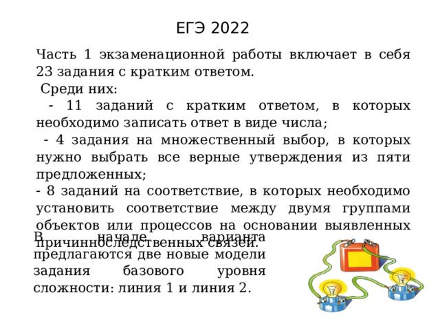 ЕГЭ 2022 Часть 1 экзаменационной работы включает в себя 23 задания с кратким ответом.  Среди них:    11 заданий с кратким ответом, в которых необходимо записать ответ в виде числа;    4 задания на множественный выбор, в которых нужно выбрать все верные утверждения из пяти предложенных;   8 заданий на соответствие, в которых необходимо установить соответствие между двумя группами объектов или процессов на основании выявленных причинноследственных связей. В начале варианта предлагаются две новые модели задания базового уровня сложности: линия 1 и линия 2. 