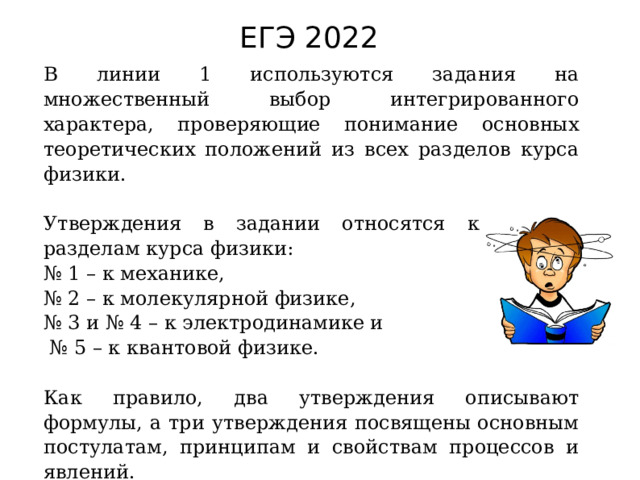 ЕГЭ 2022 В линии 1 используются задания на множественный выбор интегрированного характера, проверяющие понимание основных теоретических положений из всех разделов курса физики. Утверждения в задании относятся к разным разделам курса физики: № 1 – к механике, № 2 – к молекулярной физике, № 3 и № 4 – к электродинамике и № 5 – к квантовой физике. Как правило, два утверждения описывают формулы, а три утверждения посвящены основным постулатам, принципам и свойствам процессов и явлений. 