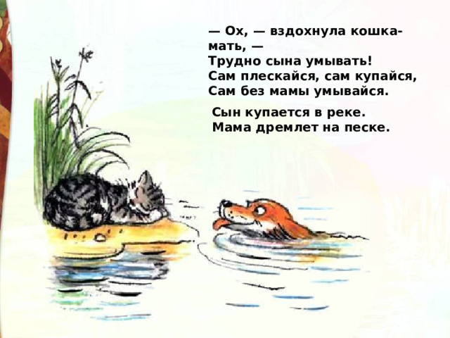 — Ox, — вздохнула кошка-мать, —  Трудно сына умывать!  Сам плескайся, сам купайся,  Сам без мамы умывайся. Сын купается в реке.  Мама дремлет на песке. 