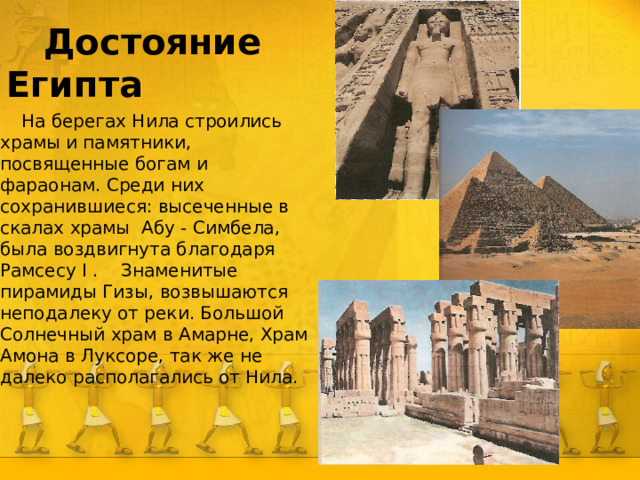  Достояние Египта  На берегах Нила строились храмы и памятники, посвященные богам и фараонам. Среди них сохранившиеся: высеченные в скалах храмы Абу - Симбела, была воздвигнута благодаря Рамсесу I . Знаменитые пирамиды Гизы, возвышаются неподалеку от реки. Большой Солнечный храм в Амарне, Храм Амона в Луксоре, так же не далеко располагались от Нила.  