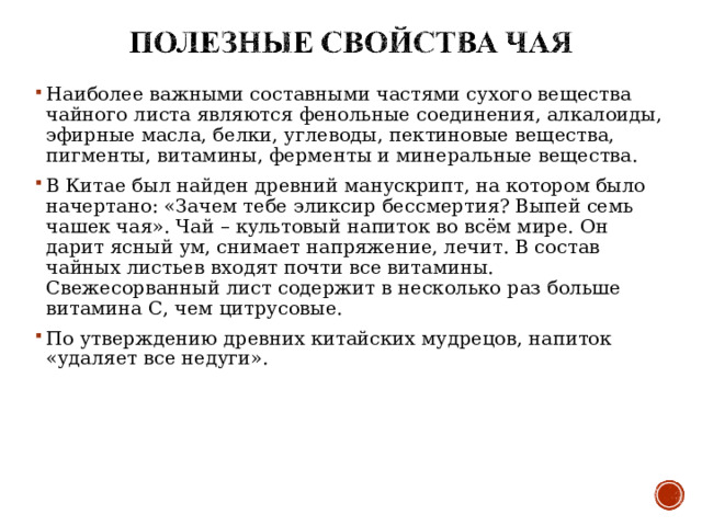 Наиболее важными составными частями сухого вещества чайного листа являются фенольные соединения, алкалоиды, эфирные масла, белки, углеводы, пектиновые вещества, пигменты, витамины, ферменты и минеральные вещества. В Китае был найден древний манускрипт, на котором было начертано: «Зачем тебе эликсир бессмертия? Выпей семь чашек чая». Чай – культовый напиток во всём мире. Он дарит ясный ум, снимает напряжение, лечит. В состав чайных листьев входят почти все витамины. Свежесорванный лист содержит в несколько раз больше витамина С, чем цитрусовые. По утверждению древних китайских мудрецов, напиток «удаляет все недуги».  