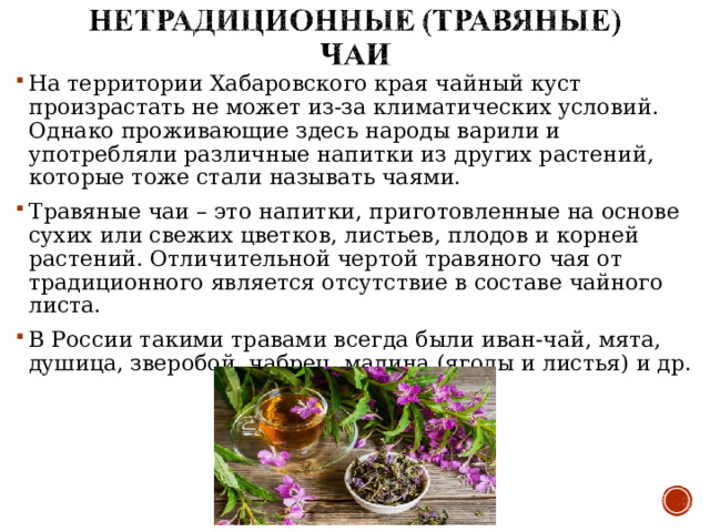 На территории Хабаровского края чайный куст произрастать не может из-за климатических условий. Однако проживающие здесь народы варили и употребляли различные напитки из других растений, которые тоже стали называть чаями. Травяные чаи – это напитки, приготовленные на основе сухих или свежих цветков, листьев, плодов и корней растений. Отличительной чертой травяного чая от традиционного является отсутствие в составе чайного листа. В России такими травами всегда были иван-чай, мята, душица, зверобой, чабрец, малина (ягоды и листья) и др.  