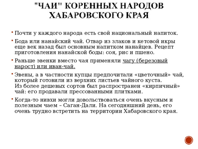 Почти у каждого народа есть свой национальный напиток. Бода или нанайский чай. Отвар из злаков и кетовой икры еще век назад был основным напитком нанайцев. Рецепт приготовления нанайской боды: соя , рис и пшено . Раньше эвенки вместо чая применяли  чагу (березовый нарост) или иван-чай. Эвены , а в частности купцы предпочитали «цветочный» чай, который готовили из верхних листьев чайного куста. Из более дешевых сортов был распространен «кирпичный» чай: его продавали прессованными плитками. Когда-то нивхи могли довольствоваться очень вкусным и полезным чаем – Саган-Дали. На сегодняшний день, его очень трудно встретить на территории Хабаровского края. 