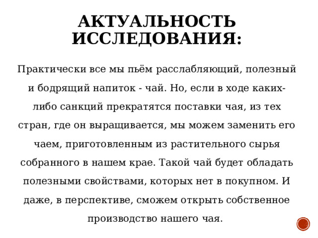 АКТУАЛЬНОСТЬ ИССЛЕДОВАНИЯ: Практически все мы пьём расслабляющий, полезный и бодрящий напиток - чай. Но, если в ходе каких-либо санкций прекратятся поставки чая, из тех стран, где он выращивается, мы можем заменить его чаем, приготовленным из растительного сырья собранного в нашем крае. Такой чай будет обладать полезными свойствами, которых нет в покупном. И даже, в перспективе, сможем открыть собственное производство нашего чая. 