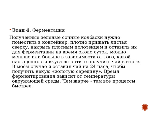 Этап 4 .  Ферментация Полученные зеленые сочные колбаски нужно поместить в контейнер, плотно прижать листья сверху, накрыть плотным полотенцем и оставить их для ферментации на время около суток, можно меньше или больше в зависимости от того, какой насыщенности вкуса вы хотите получить чай в итоге. В моём случае я оставил чай на 24 часа, чтобы получить некую «золотую середину». Время ферментирования зависит от температуры окружающей среды. Чем жарче - тем все процессы быстрее. 