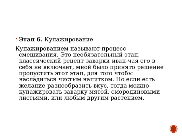 Этап 6 .  Купажирование Купажированием называют процесс смешивания. Это необязательный этап, классический рецепт заварки иван-чая его в себя не включает, мной было принято решение пропустить этот этап, для того чтобы насладиться чистым напитком. Но если есть желание разнообразить вкус, тогда можно купажировать заварку мятой, смородиновыми листьями, или любым другим растением. 