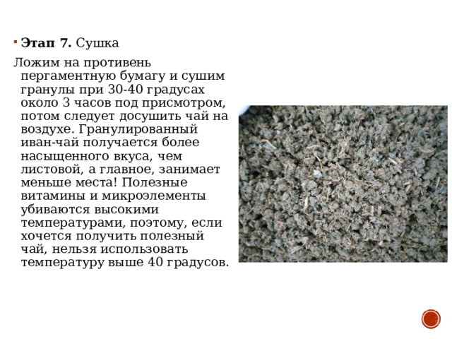 Этап 7.  Сушка Ложим на противень пергаментную бумагу и сушим гранулы при 30-40 градусах около 3 часов под присмотром, потом следует досушить чай на воздухе. Гранулированный иван-чай получается более насыщенного вкуса, чем листовой, а главное, занимает меньше места! Полезные витамины и микроэлементы убиваются высокими температурами, поэтому, если хочется получить полезный чай, нельзя использовать температуру выше 40 градусов. 