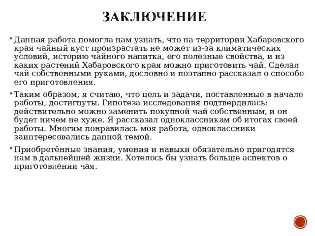 Данная работа помогла нам узнать, что на территории Хабаровского края чайный куст произрастать не может из-за климатических условий, историю чайного напитка, его полезные свойства, и из каких растений Хабаровского края можно приготовить чай. Сделал чай собственными руками, дословно и поэтапно рассказал о способе его приготовления. Таким образом, я считаю, что цель и задачи, поставленные в начале работы, достигнуты. Гипотеза исследования подтвердилась: действительно можно заменить покупной чай собственным, и он будет ничем не хуже. Я рассказал одноклассникам об итогах своей работы. Многим понравилась моя работа, одноклассники заинтересовались данной темой. Приобретённые знания, умения и навыки обязательно пригодятся нам в дальнейшей жизни. Хотелось бы узнать больше аспектов о приготовлении чая .  