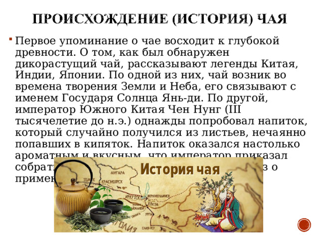 Первое упоминание о чае восходит к глубокой древности. О том, как был обнаружен дикорастущий чай, рассказывают легенды Китая, Индии, Японии. По одной из них, чай возник во времена творения Земли и Неба, его связывают с именем Государя Солнца Янь-ди. По другой, император Южного Китая Чен Нунг (III тысячелетие до н.э.) однажды попробовал напиток, который случайно получился из листьев, нечаянно попавших в кипяток. Напиток оказался настолько ароматным и вкусным, что император приказал собрать и сохранить эти листья и издал указ о применении его по всей стране. 