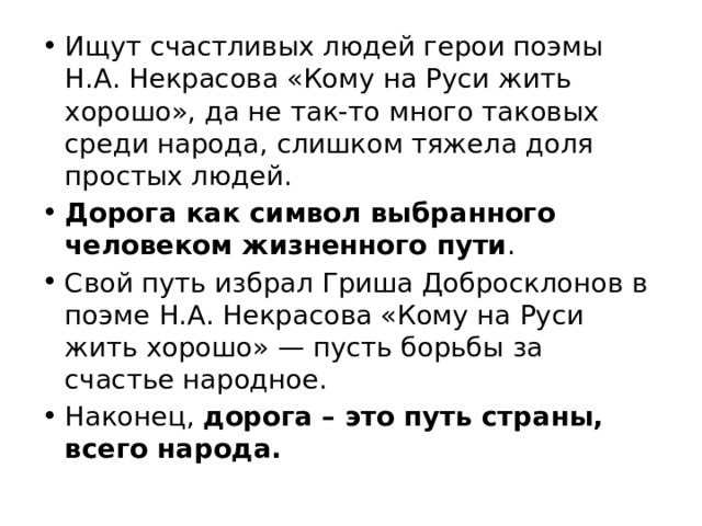 Ищут счастливых людей герои поэмы Н.А. Некрасова «Кому на Руси жить хорошо», да не так-то много таковых среди народа, слишком тяжела доля простых людей. Дорога как символ выбранного человеком жизненного пути . Свой путь избрал Гриша Добросклонов в поэме Н.А. Некрасова «Кому на Руси жить хорошо» — пусть борьбы за счастье народное. Наконец, дорога – это путь страны, всего народа. 