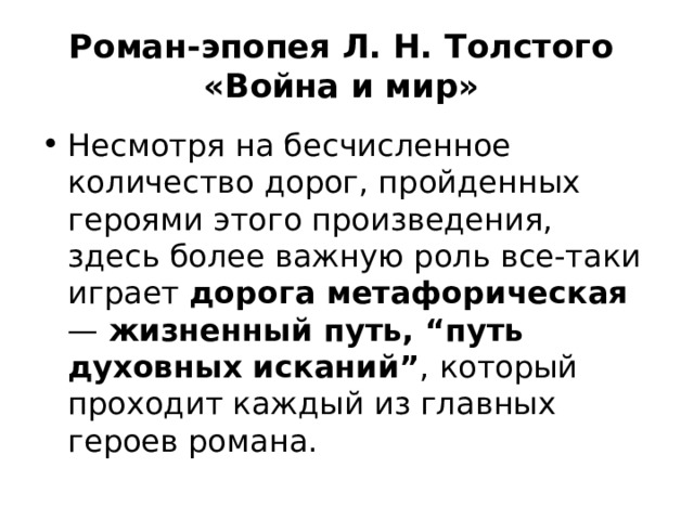 Роман-эпопея Л. Н. Толстого  «Война и мир» Несмотря на бесчисленное количество дорог, пройденных героями этого произведения, здесь более важную роль все-таки играет дорога метафорическая — жизненный путь, “путь духовных исканий” , который проходит каждый из главных героев романа. 