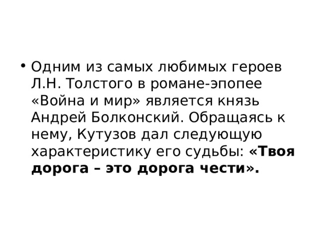 Одним из самых любимых героев Л.Н. Толстого в романе-эпопее «Война и мир» является князь Андрей Болконский. Обращаясь к нему, Кутузов дал следующую характеристику его судьбы: «Твоя дорога – это дорога чести». 