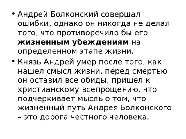 Андрей Болконский совершал ошибки, однако он никогда не делал того, что противоречило бы его жизненным убеждениям на определенном этапе жизни. Князь Андрей умер после того, как нашел смысл жизни, перед смертью он оставил все обиды, пришел к христианскому всепрощению, что подчеркивает мысль о том, что жизненный путь Андрея Болконского – это дорога честного человека. 