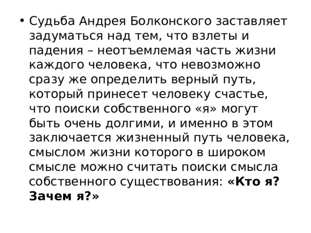 Судьба Андрея Болконского заставляет задуматься над тем, что взлеты и падения – неотъемлемая часть жизни каждого человека, что невозможно сразу же определить верный путь, который принесет человеку счастье, что поиски собственного «я» могут быть очень долгими, и именно в этом заключается жизненный путь человека, смыслом жизни которого в широком смысле можно считать поиски смысла собственного существования: «Кто я? Зачем я?» 