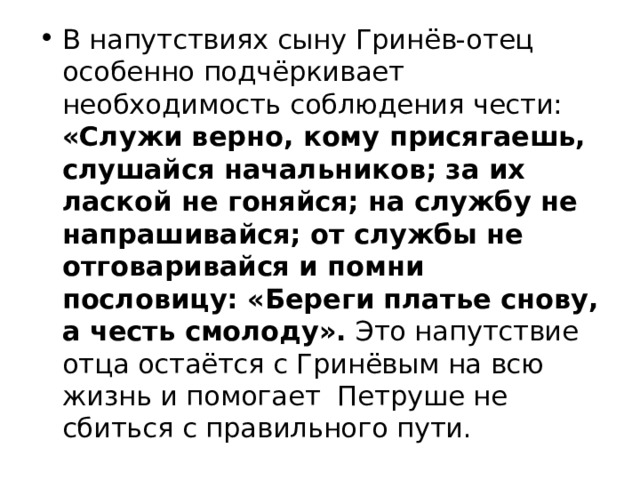 В напутствиях сыну Гринёв-отец особенно подчёркивает необходимость соблюдения чести: «Служи верно, кому присягаешь, слушайся начальников; за их лаской не гоняйся; на службу не напрашивайся; от службы не отговаривайся и помни пословицу: «Береги платье снову, а честь смолоду». Это напутствие отца остаётся с Гринёвым на всю жизнь и помогает Петруше не сбиться с правильного пути. 