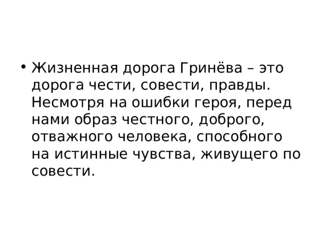 Жизненная дорога Гринёва – это дорога чести, совести, правды. Несмотря на ошибки героя, перед нами образ честного, доброго, отважного человека, способного на истинные чувства, живущего по совести. 