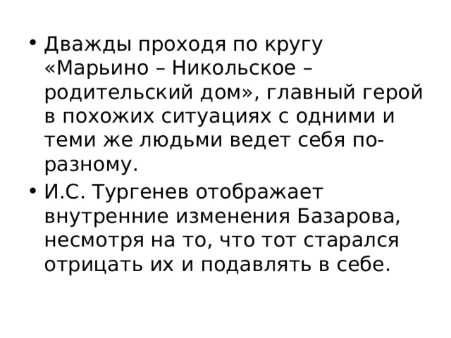 Дважды проходя по кругу «Марьино – Никольское – родительский дом», главный герой в похожих ситуациях с одними и теми же людьми ведет себя по-разному. И.С. Тургенев отображает внутренние изменения Базарова, несмотря на то, что тот старался отрицать их и подавлять в себе. 