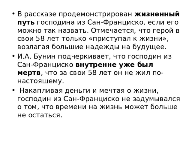 В рассказе продемонстрирован жизненный путь господина из Сан-Франциско, если его можно так назвать. Отмечается, что герой в свои 58 лет только «приступал к жизни», возлагая большие надежды на будущее. И.А. Бунин подчеркивает, что господин из Сан-Франциско внутренне уже был мертв , что за свои 58 лет он не жил по-настоящему. Накапливая деньги и мечтая о жизни, господин из Сан-Франциско не задумывался о том, что времени на жизнь может больше не остаться. 