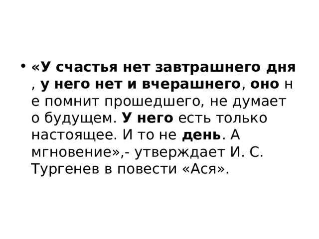 «У   счастья   нет   завтрашнего   дня ,  у   него   нет   и   вчерашнего ,  оно  не помнит прошедшего, не думает о будущем.  У   него  есть только настоящее. И то не  день . А мгновение»,- утверждает И. С. Тургенев в повести «Ася». 