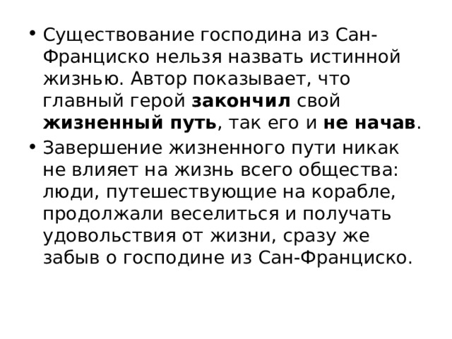 Существование господина из Сан-Франциско нельзя назвать истинной жизнью. Автор показывает, что главный герой закончил свой жизненный путь , так его и не начав . Завершение жизненного пути никак не влияет на жизнь всего общества: люди, путешествующие на корабле, продолжали веселиться и получать удовольствия от жизни, сразу же забыв о господине из Сан-Франциско. 