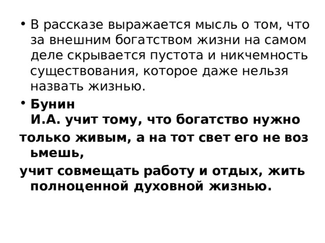 В рассказе выражается мысль о том, что за внешним богатством жизни на самом деле скрывается пустота и никчемность существования, которое даже нельзя назвать жизнью. Бунин И.А.   учит   тому, что   богатство   нужно   только   живым, а   на   тот   свет   его   не   возьмешь, учит   совмещать   работу   и   отдых, жить полноценной духовной жизнью.   