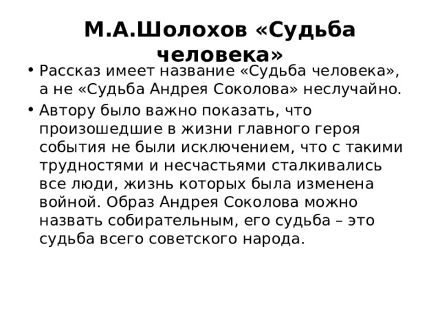 М.А.Шолохов «Судьба человека» Рассказ имеет название «Судьба человека», а не «Судьба Андрея Соколова» неслучайно. Автору было важно показать, что произошедшие в жизни главного героя события не были исключением, что с такими трудностями и несчастьями сталкивались все люди, жизнь которых была изменена войной. Образ Андрея Соколова можно назвать собирательным, его судьба – это судьба всего советского народа. 