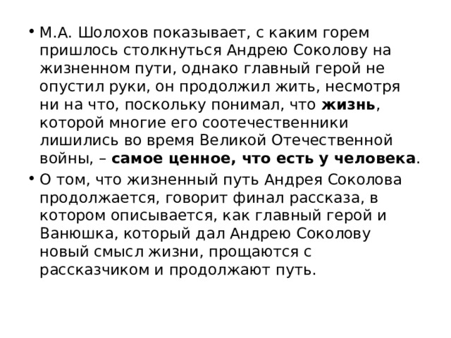 М.А. Шолохов показывает, с каким горем пришлось столкнуться Андрею Соколову на жизненном пути, однако главный герой не опустил руки, он продолжил жить, несмотря ни на что, поскольку понимал, что жизнь , которой многие его соотечественники лишились во время Великой Отечественной войны, – самое ценное, что есть у человека . О том, что жизненный путь Андрея Соколова продолжается, говорит финал рассказа, в котором описывается, как главный герой и Ванюшка, который дал Андрею Соколову новый смысл жизни, прощаются с рассказчиком и продолжают путь. 