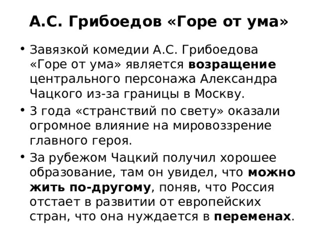 А.С. Грибоедов «Горе от ума»   Завязкой комедии А.С. Грибоедова «Горе от ума» является возращение центрального персонажа Александра Чацкого из-за границы в Москву. 3 года «странствий по свету» оказали огромное влияние на мировоззрение главного героя. За рубежом Чацкий получил хорошее образование, там он увидел, что можно жить по-другому , поняв, что Россия отстает в развитии от европейских стран, что она нуждается в переменах . 