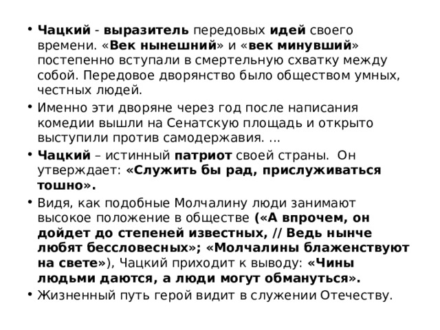 Чацкий  -  выразитель  передовых  идей  своего времени. « Век   нынешний » и « век   минувший » постепенно вступали в смертельную схватку между собой. Передовое дворянство было обществом умных, честных людей. Именно эти дворяне через год после написания комедии вышли на Сенатскую площадь и открыто выступили против самодержавия. ...  Чацкий  – истинный патриот своей страны.  Он утверждает: «Служить бы рад, прислуживаться тошно». Видя, как подобные Молчалину люди занимают высокое положение в обществе («А впрочем, он дойдет до степеней известных, // Ведь нынче любят бессловесных»; «Молчалины блаженствуют на свете» ), Чацкий приходит к выводу: «Чины людьми даются, а люди могут обмануться».  Жизненный путь герой видит в служении Отечеству. 