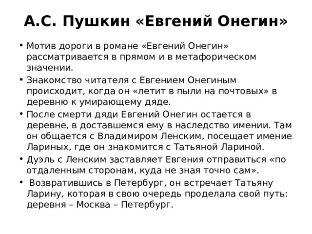 А.С. Пушкин «Евгений Онегин» Мотив дороги в романе «Евгений Онегин» рассматривается в прямом и в метафорическом значении. Знакомство читателя с Евгением Онегиным происходит, когда он «летит в пыли на почтовых» в деревню к умирающему дяде. После смерти дяди Евгений Онегин остается в деревне, в доставшемся ему в наследство имении. Там он общается с Владимиром Ленским, посещает имение Лариных, где он знакомится с Татьяной Лариной. Дуэль с Ленским заставляет Евгения отправиться «по отдаленным сторонам, куда не зная точно сам». Возвратившись в Петербург, он встречает Татьяну Ларину, которая в свою очередь проделала свой путь: деревня – Москва – Петербург. 