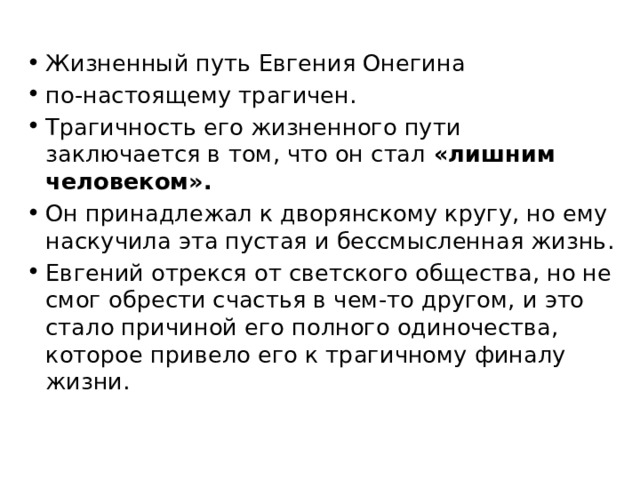 Жизненный путь Евгения Онегина по-настоящему трагичен. Трагичность его жизненного пути заключается в том, что он стал «лишним человеком». Он принадлежал к дворянскому кругу, но ему наскучила эта пустая и бессмысленная жизнь. Евгений отрекся от светского общества, но не смог обрести счастья в чем-то другом, и это стало причиной его полного одиночества, которое привело его к трагичному финалу жизни. 