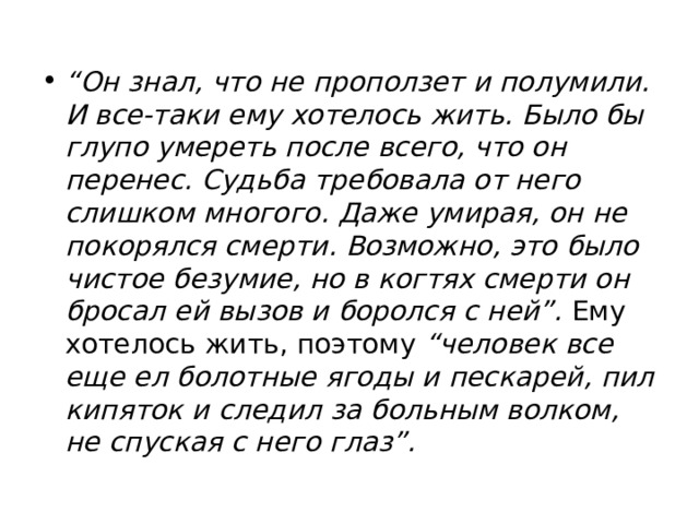 “ Он знал, что не проползет и полумили. И все-таки ему хотелось жить. Было бы глупо умереть после всего, что он перенес. Судьба требовала от него слишком многого. Даже умирая, он не покорялся смерти. Возможно, это было чистое безумие, но в когтях смерти он бросал ей вызов и боролся с ней”.  Ему хотелось жить, поэтому  “человек все еще ел болотные ягоды и пескарей, пил кипяток и следил за больным волком, не спуская с него глаз”. 