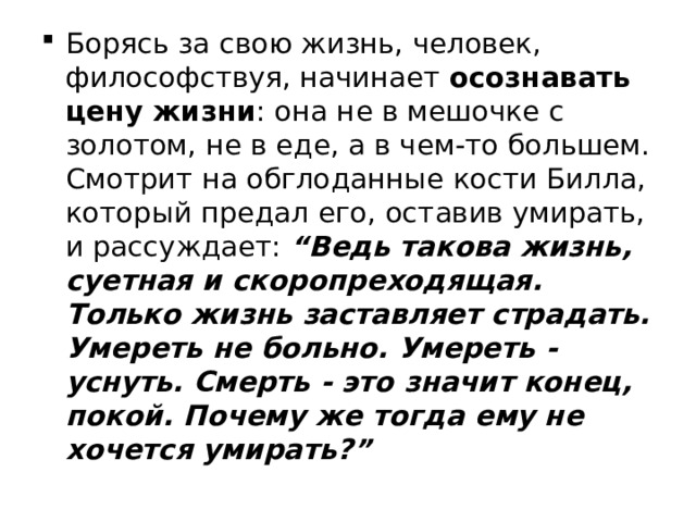 Борясь за свою жизнь, человек, философствуя, начинает осознавать цену жизни : она не в мешочке с золотом, не в еде, а в чем-то большем. Смотрит на обглоданные кости Билла, который предал его, оставив умирать, и рассуждает:   “Ведь такова жизнь, суетная и скоропреходящая. Только жизнь заставляет страдать. Умереть не больно. Умереть - уснуть. Смерть - это значит конец, покой. Почему же тогда ему не хочется умирать?” 