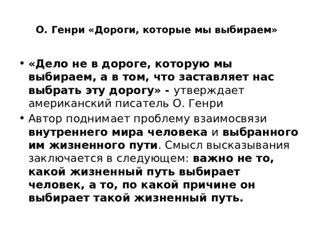  О. Генри «Дороги, которые мы выбираем» «Дело не в дороге, которую мы выбираем, а в том, что заставляет нас выбрать эту дорогу» - утверждает американский писатель О. Генри Автор поднимает проблему взаимосвязи внутреннего мира человека и выбранного им жизненного пути . Смысл высказывания заключается в следующем: важно не то, какой жизненный путь выбирает человек, а то, по какой причине он выбирает такой жизненный путь. 