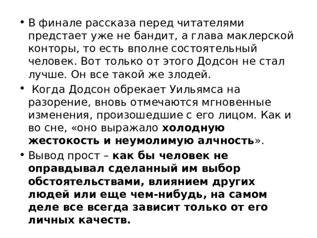 В финале рассказа перед читателями предстает уже не бандит, а глава маклерской конторы, то есть вполне состоятельный человек. Вот только от этого Додсон не стал лучше. Он все такой же злодей. Когда Додсон обрекает Уильямса на разорение, вновь отмечаются мгновенные изменения, произошедшие с его лицом. Как и во сне, «оно выражало холодную жестокость и неумолимую алчность ». Вывод прост – как бы человек не оправдывал сделанный им выбор обстоятельствами, влиянием других людей или еще чем-нибудь, на самом деле все всегда зависит только от его личных качеств. 