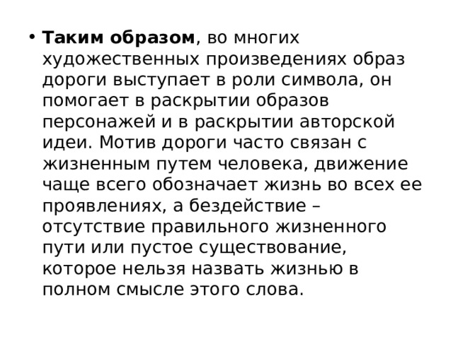 Таким образом , во многих художественных произведениях образ дороги выступает в роли символа, он помогает в раскрытии образов персонажей и в раскрытии авторской идеи. Мотив дороги часто связан с жизненным путем человека, движение чаще всего обозначает жизнь во всех ее проявлениях, а бездействие – отсутствие правильного жизненного пути или пустое существование, которое нельзя назвать жизнью в полном смысле этого слова. 