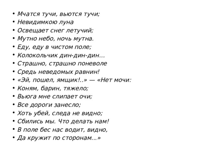 Мчатся тучи, вьются тучи; Невидимкою луна Освещает снег летучий; Мутно небо, ночь мутна. Еду, еду в чистом поле; Колокольчик дин-дин-дин… Страшно, страшно поневоле Средь неведомых равнин! «Эй, пошел, ямщик!..» — «Нет мочи: Коням, барин, тяжело; Вьюга мне слипает очи; Все дороги занесло; Хоть убей, следа не видно; Сбились мы. Что делать нам! В поле бес нас водит, видно, Да кружит по сторонам...» 