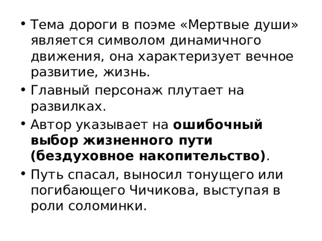 Тема дороги в поэме «Мертвые души» является символом динамичного движения, она характеризует вечное развитие, жизнь. Главный персонаж плутает на развилках. Автор указывает на ошибочный выбор жизненного пути (бездуховное накопительство) . Путь спасал, выносил тонущего или погибающего Чичикова, выступая в роли соломинки.  