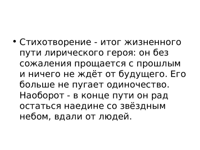 Стихотворение - итог жизненного пути лирического героя: он без сожаления прощается с прошлым и ничего не ждёт от будущего. Его больше не пугает одиночество. Наоборот - в конце пути он рад остаться наедине со звёздным небом, вдали от людей. 