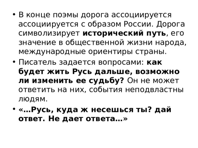 В конце поэмы дорога ассоциируется ассоциируется с образом России. Дорога символизирует исторический путь , его значение в общественной жизни народа, международные ориентиры страны. Писатель задается вопросами: как будет жить Русь дальше, возможно ли изменить ее судьбу? Он не может ответить на них, события неподвластны людям. «…Русь, куда ж несешься ты? дай ответ. Не дает ответа…» 