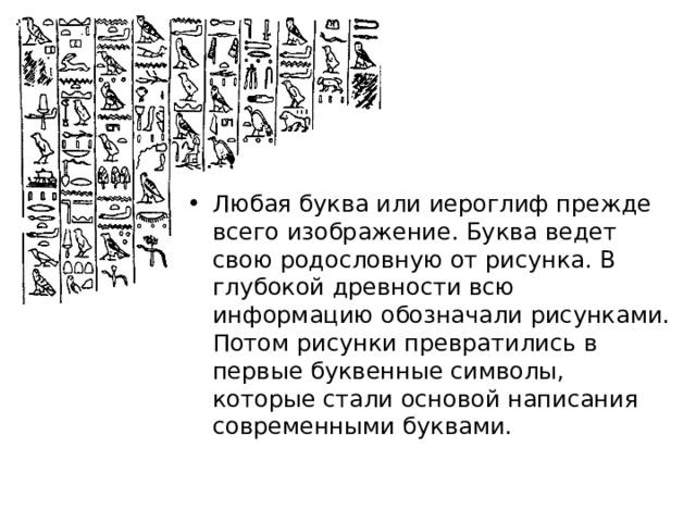 Любая буква или иероглиф прежде всего изображение. Буква ведет свою родословную от рисунка. В глубокой древности всю информацию обозначали рисунками. Потом рисунки превратились в первые буквенные символы, которые стали основой написания современными буквами. 